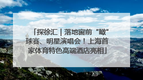 探徐汇｜落地窗前“瞰”球赛、明星演唱会！上海首家体育特色高端酒店亮相